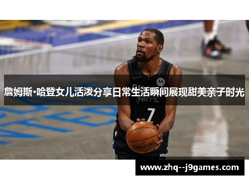 詹姆斯·哈登女儿活泼分享日常生活瞬间展现甜美亲子时光