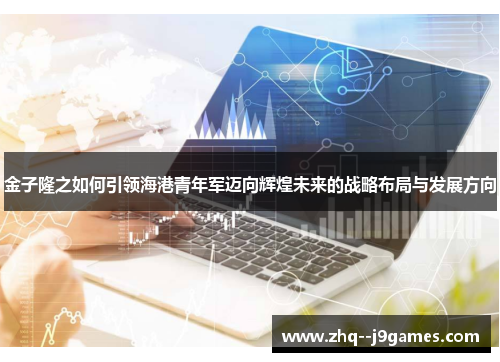 金子隆之如何引领海港青年军迈向辉煌未来的战略布局与发展方向 金子隆之如何引领海港青年军迈向辉煌未来的战略布局与发展方向