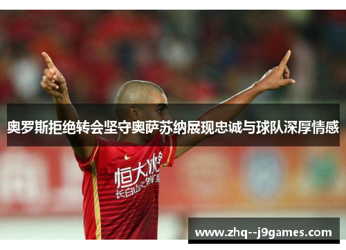 奥罗斯拒绝转会坚守奥萨苏纳展现忠诚与球队深厚情感