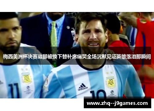 梅西美洲杯决赛崴脚被换下替补席痛哭全场沉默见证英雄落泪那瞬间 梅西美洲杯决赛崴脚被换下替补席痛哭全场沉默见证英雄落泪那瞬间
